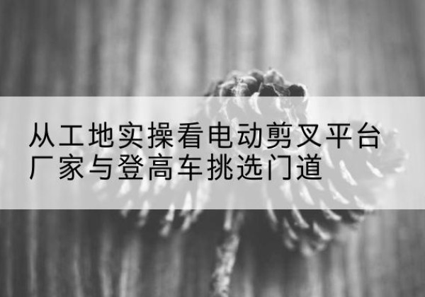 寿光电动剪叉升降平台厂家-从工地实操看电动剪叉平台厂家与登高车挑选门道